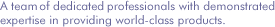 A team of dedicated professionals with demonstrated expertise in providing world-class products.